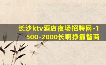 长沙ktv酒店夜场招聘网-1500-2000长啊挣靠智商